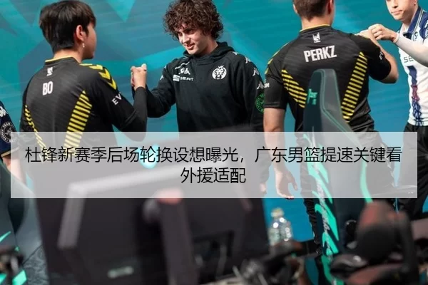 杜锋新赛季后场轮换设想曝光，广东男篮提速关键看外援适配