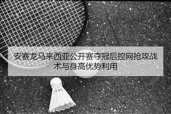 安赛龙马来西亚公开赛夺冠后控网抢攻战术与身高优势利用